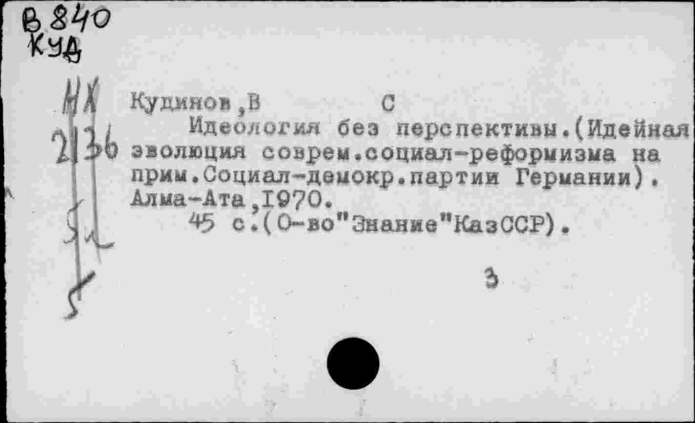 ﻿«4
<
Кудинов,В	С
Идеология без перспективы.(Идейная эволюция соврем.социал-реформизма на прим.Социал-демокр.партии Германии). Алма-Ата,1970.
с*(0-во”Энание”КазССР).
3